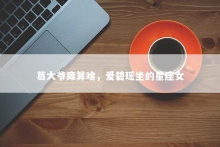 葛大爷瘫算啥，爱碧瑶坐的星座女